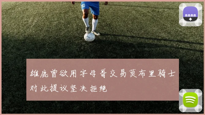 雄鹿曾欲用字母哥交易莫布里骑士对此提议坚决拒绝