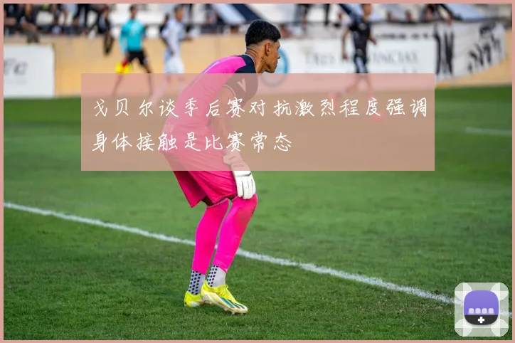 戈贝尔谈季后赛对抗激烈程度强调身体接触是比赛常态