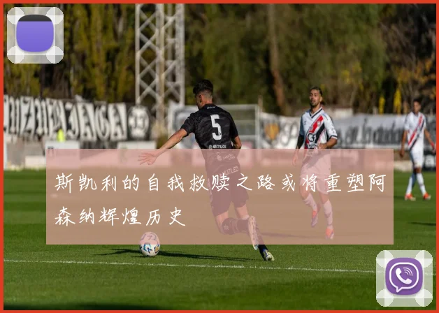 斯凯利的自我救赎之路或将重塑阿森纳辉煌历史