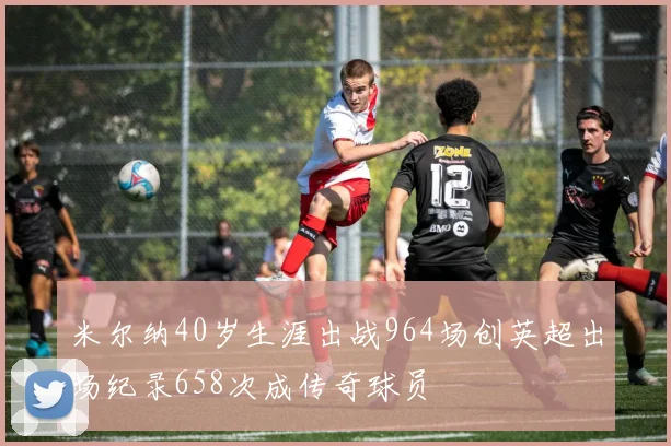 米尔纳40岁生涯出战964场创英超出场纪录658次成传奇球员
