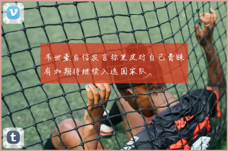 韦世豪自信发言称里皮对自己青睐有加期待继续入选国家队