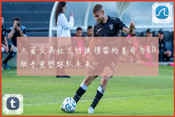 火箭交易杜兰特换穆雷约基奇与KD联手重塑球队未来
