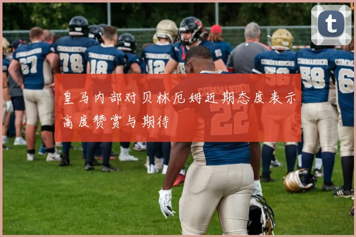 皇马内部对贝林厄姆近期态度表示高度赞赏与期待