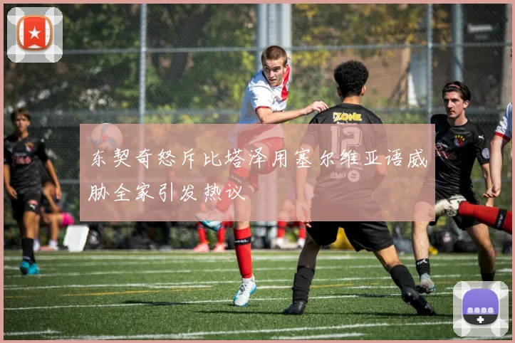东契奇怒斥比塔泽用塞尔维亚语威胁全家引发热议