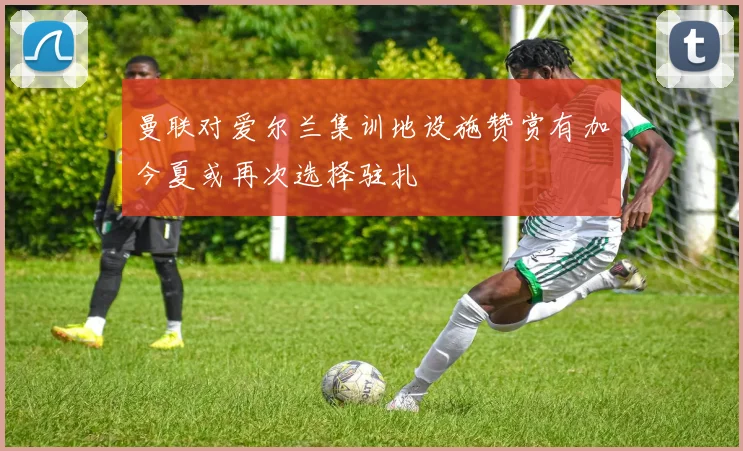 曼联对爱尔兰集训地设施赞赏有加今夏或再次选择驻扎