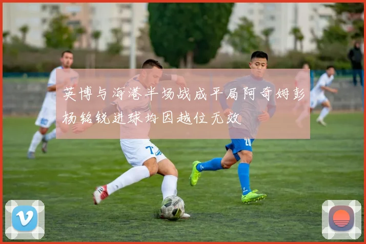 英博与海港半场战成平局阿奇姆彭杨铭锐进球均因越位无效