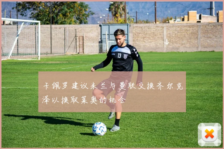 卡佩罗建议米兰与曼联交换齐尔克泽以换取莱奥的机会