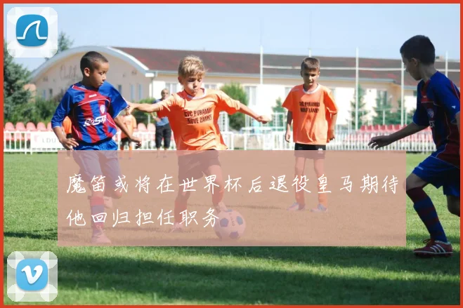 魔笛或将在世界杯后退役皇马期待他回归担任职务