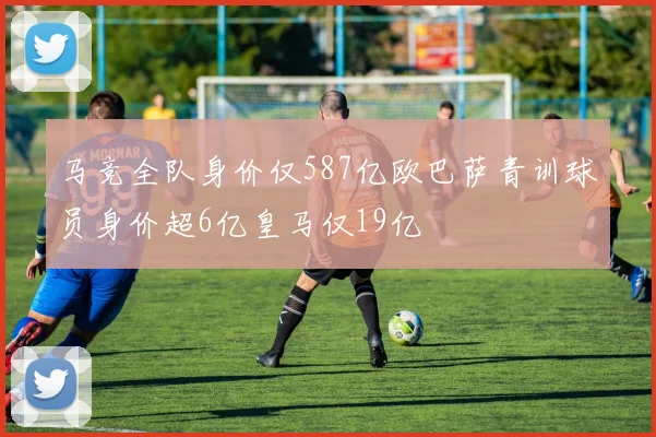 马竞全队身价仅587亿欧巴萨青训球员身价超6亿皇马仅19亿