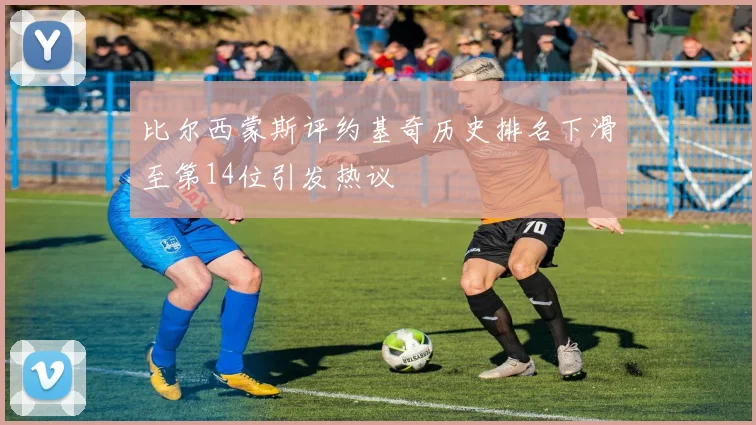 比尔西蒙斯评约基奇历史排名下滑至第14位引发热议