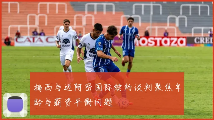 梅西与迈阿密国际续约谈判聚焦年龄与薪资平衡问题